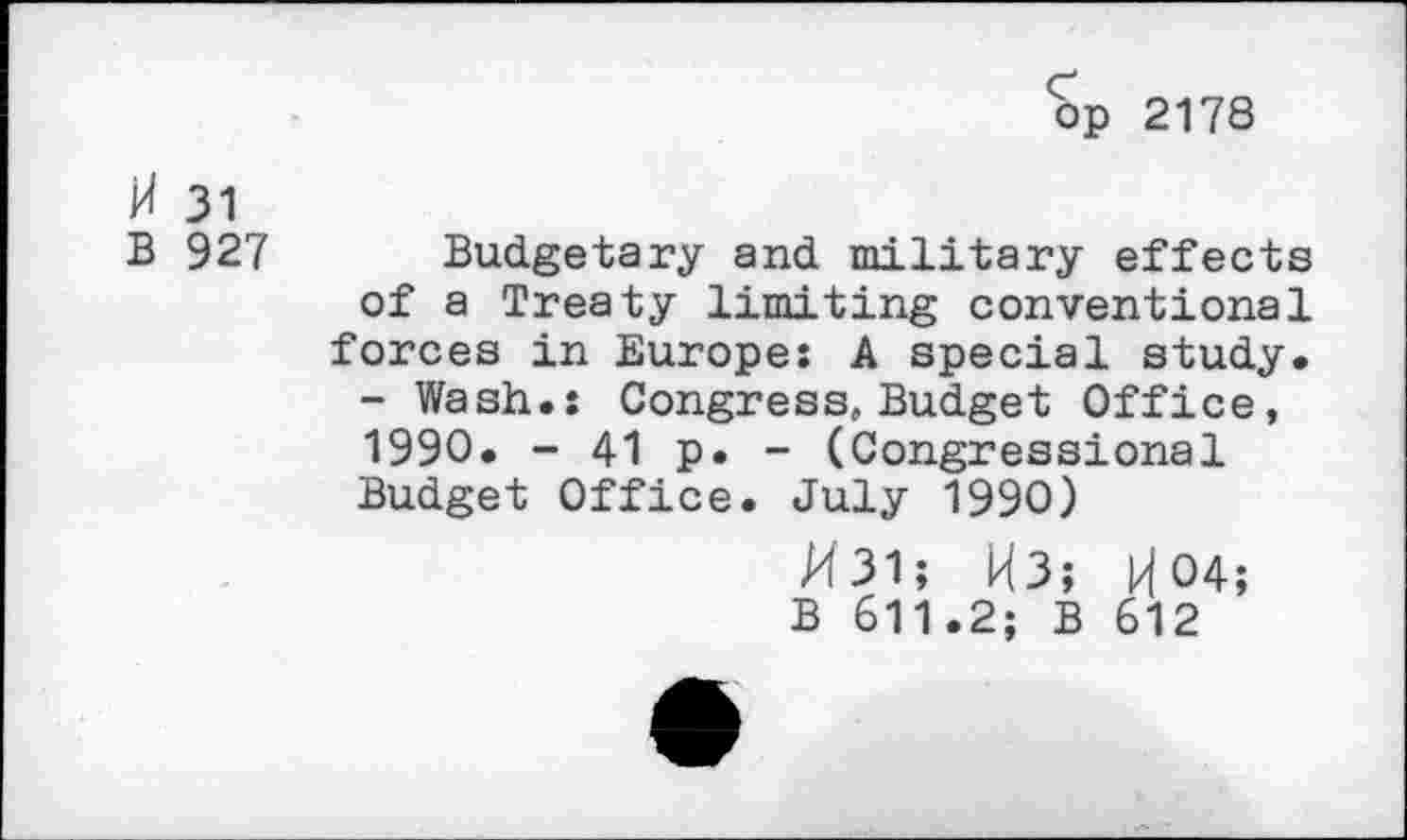 ﻿op 2178
31
B 927
Budgetary and military effects
of a Treaty limiting conventional forces in Europe: A special study.
- Wash.: Congress, Budget Office, 1990. - 41 p. - (Congressional Budget Office. July 1990)